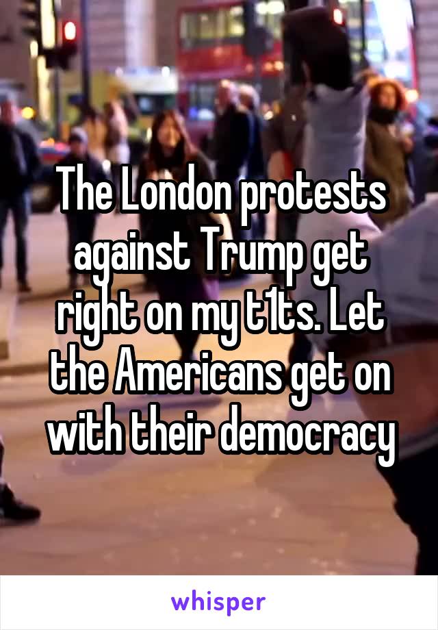 The London protests against Trump get right on my t1ts. Let the Americans get on with their democracy