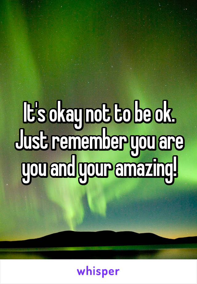 It's okay not to be ok. Just remember you are you and your amazing!