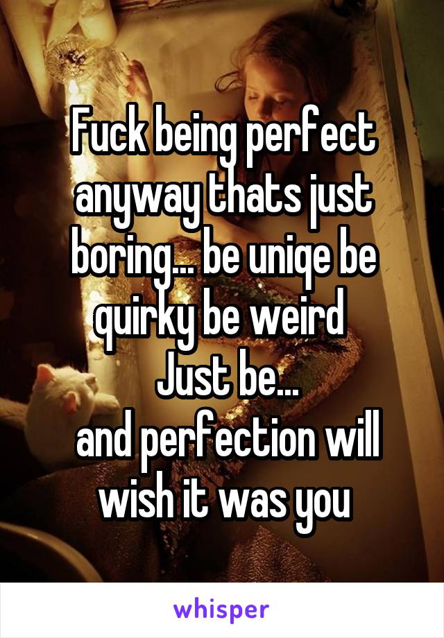 Fuck being perfect anyway thats just boring... be uniqe be quirky be weird 
 Just be...
 and perfection will wish it was you