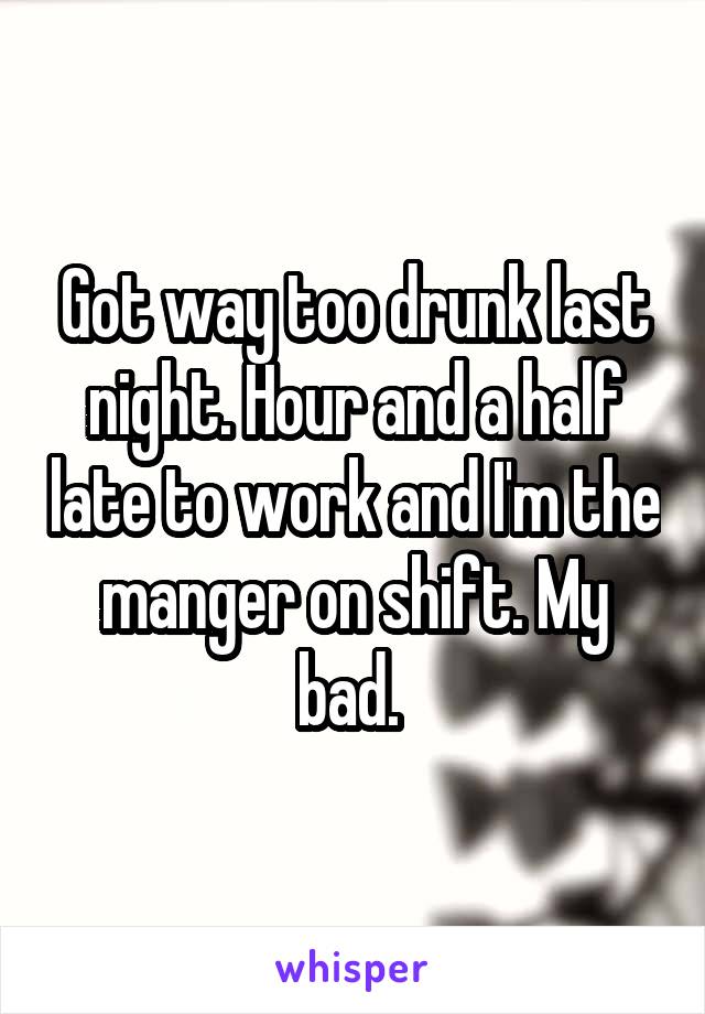 Got way too drunk last night. Hour and a half late to work and I'm the manger on shift. My bad. 