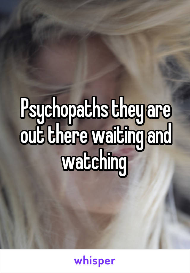 Psychopaths they are out there waiting and watching 