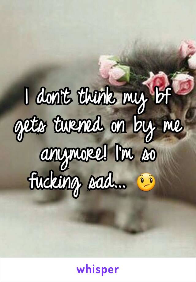 I don't think my bf gets turned on by me anymore! I'm so fucking sad... 😞 