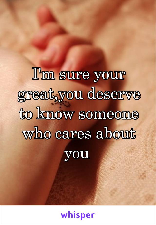 I'm sure your great,you deserve to know someone who cares about you 