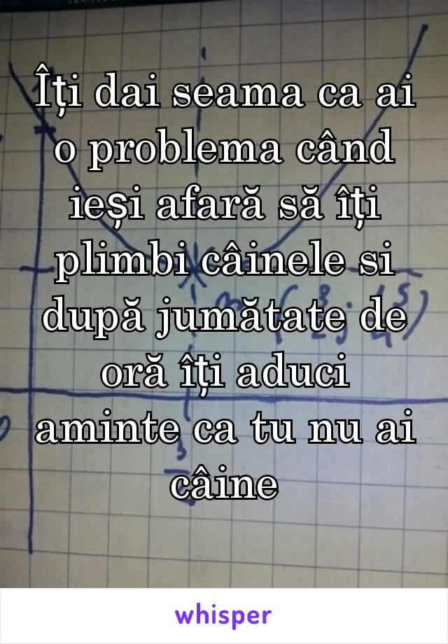 Îți dai seama ca ai o problema când ieși afară să îți plimbi câinele si după jumătate de oră îți aduci aminte ca tu nu ai câine