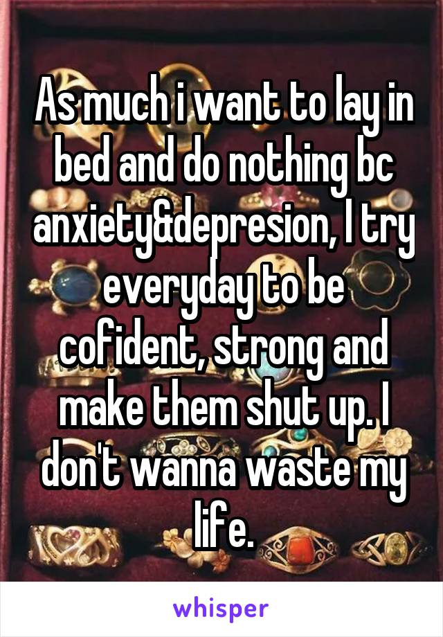 As much i want to lay in bed and do nothing bc anxiety&depresion, I try everyday to be cofident, strong and make them shut up. I don't wanna waste my life.