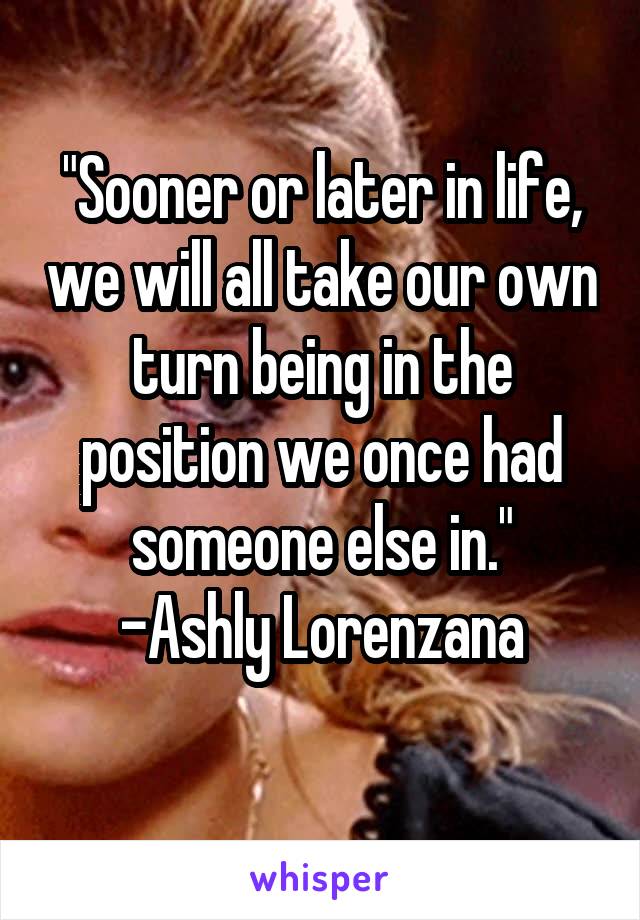 "Sooner or later in life, we will all take our own turn being in the position we once had someone else in."
-Ashly Lorenzana
