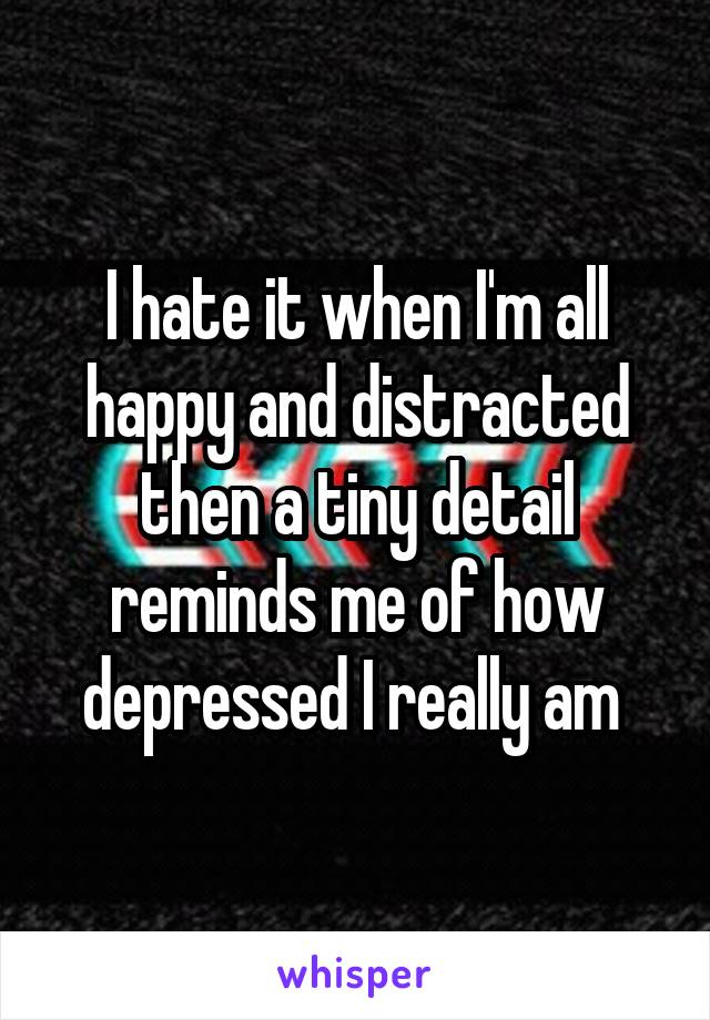 I hate it when I'm all happy and distracted then a tiny detail reminds me of how depressed I really am 