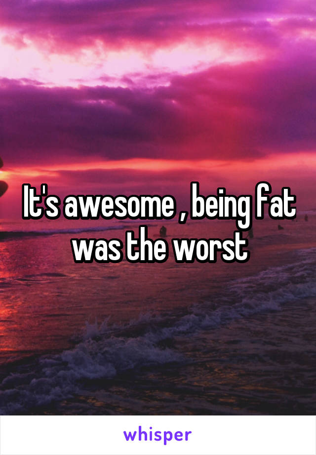 It's awesome , being fat was the worst