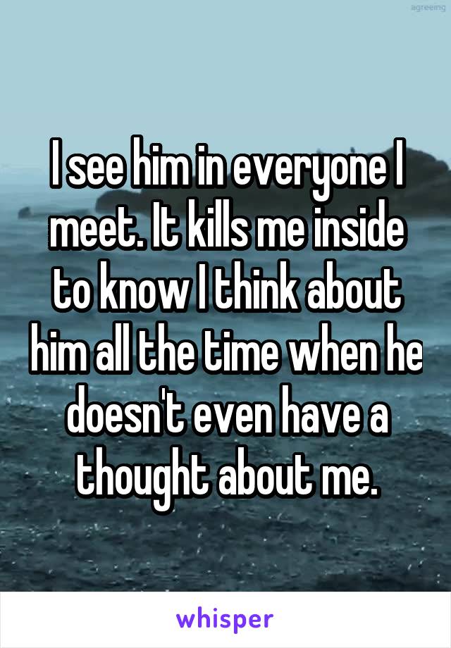 I see him in everyone I meet. It kills me inside to know I think about him all the time when he doesn't even have a thought about me.