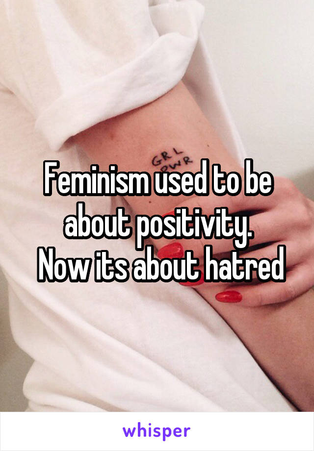 Feminism used to be about positivity.
 Now its about hatred