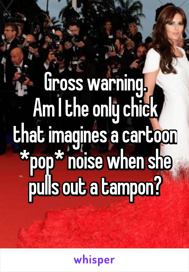 Gross warning.
Am I the only chick that imagines a cartoon *pop* noise when she pulls out a tampon?