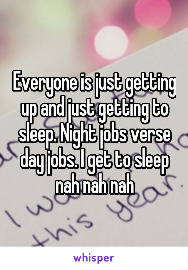 Everyone is just getting up and just getting to sleep. Night jobs verse day jobs. I get to sleep nah nah nah