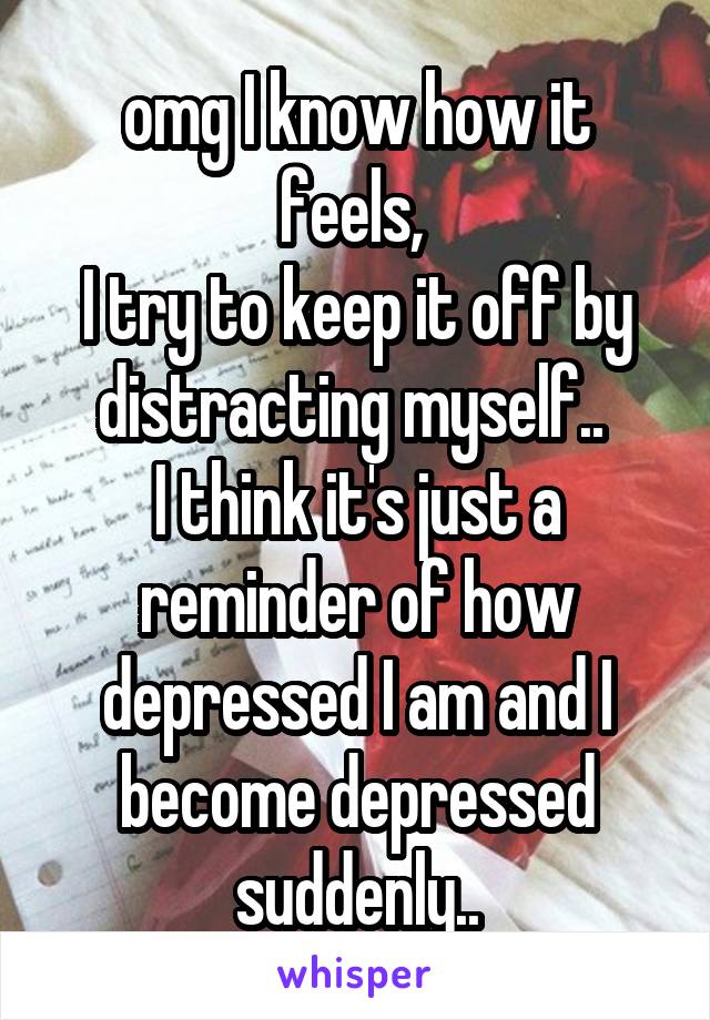 omg I know how it feels, 
I try to keep it off by distracting myself.. 
I think it's just a reminder of how depressed I am and I become depressed suddenly..