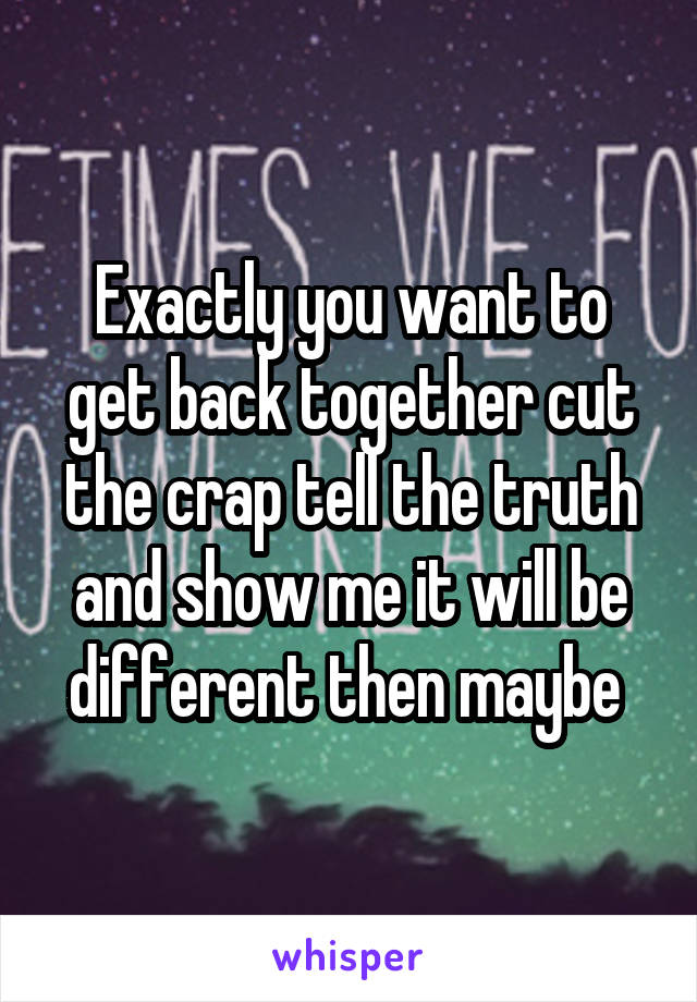 Exactly you want to get back together cut the crap tell the truth and show me it will be different then maybe 