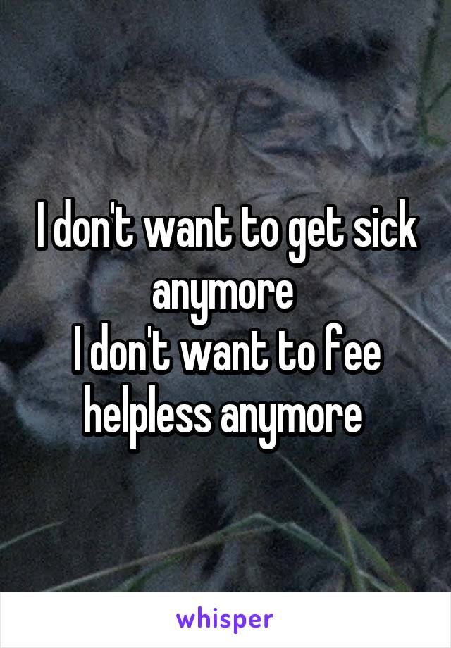 I don't want to get sick anymore 
I don't want to fee helpless anymore 