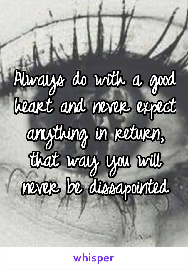 Always do with a good heart and never expect anything in return, that way you will never be dissapointed