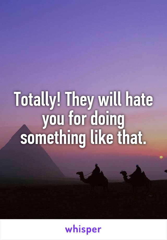 Totally! They will hate you for doing something like that.