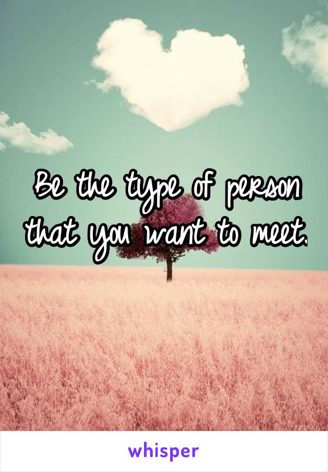 Be the type of person that you want to meet. 