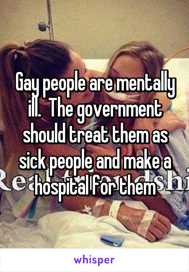 Gay people are mentally ill.  The government should treat them as sick people and make a hospital for them