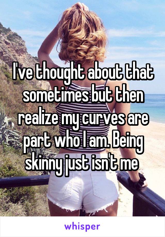 I've thought about that sometimes but then realize my curves are part who I am. Being skinny just isn't me 