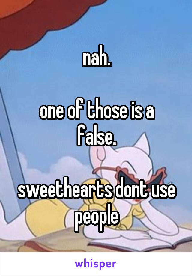 nah.

 one of those is a 
false.

sweethearts dont use people