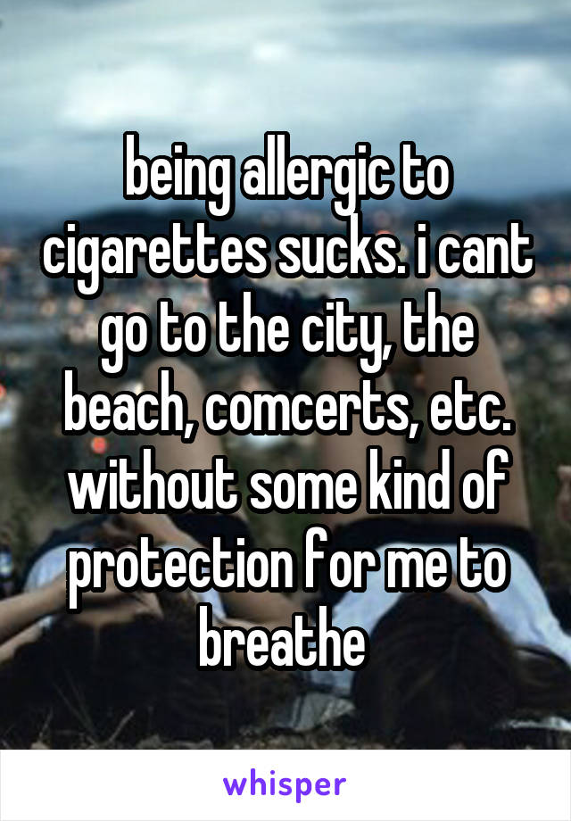 being allergic to cigarettes sucks. i cant go to the city, the beach, comcerts, etc. without some kind of protection for me to breathe 