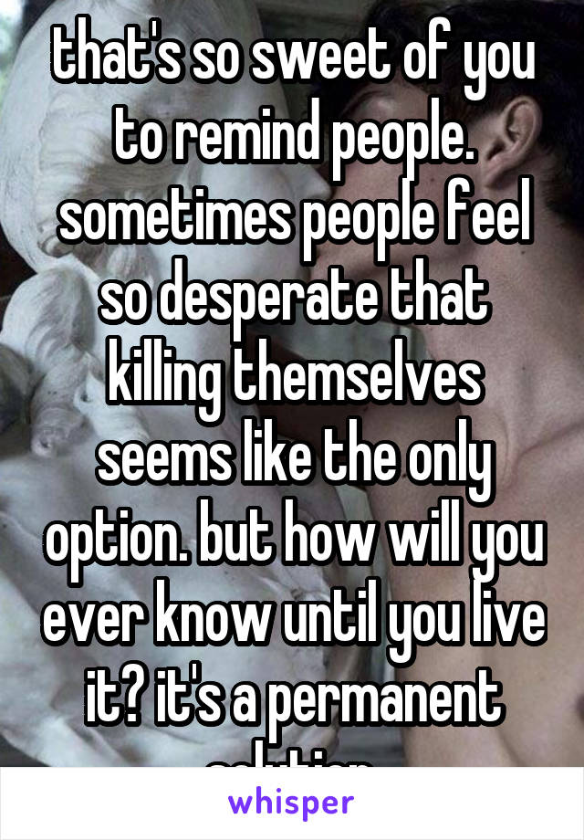 that's so sweet of you to remind people. sometimes people feel so desperate that killing themselves seems like the only option. but how will you ever know until you live it? it's a permanent solution 