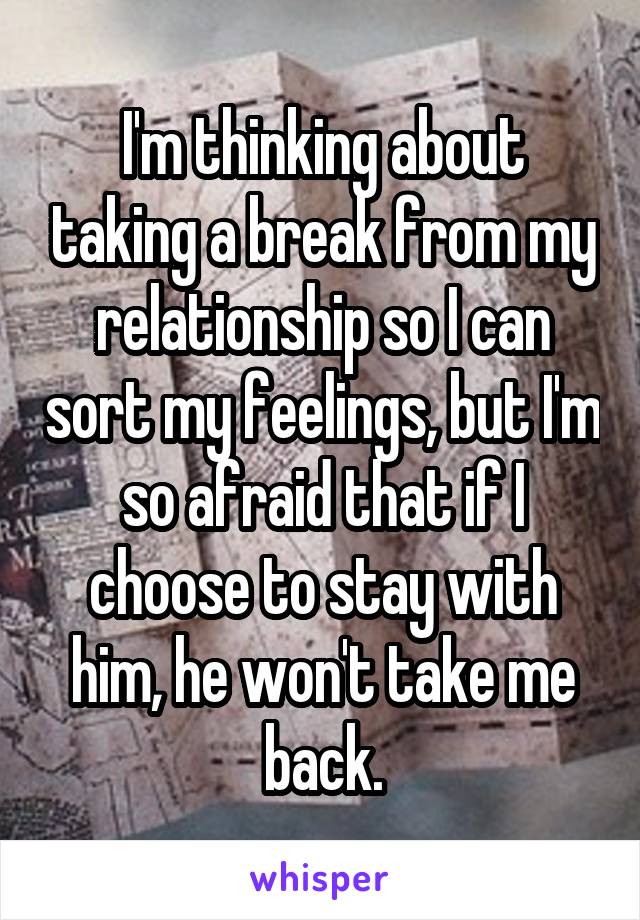 I'm thinking about taking a break from my relationship so I can sort my feelings, but I'm so afraid that if I choose to stay with him, he won't take me back.