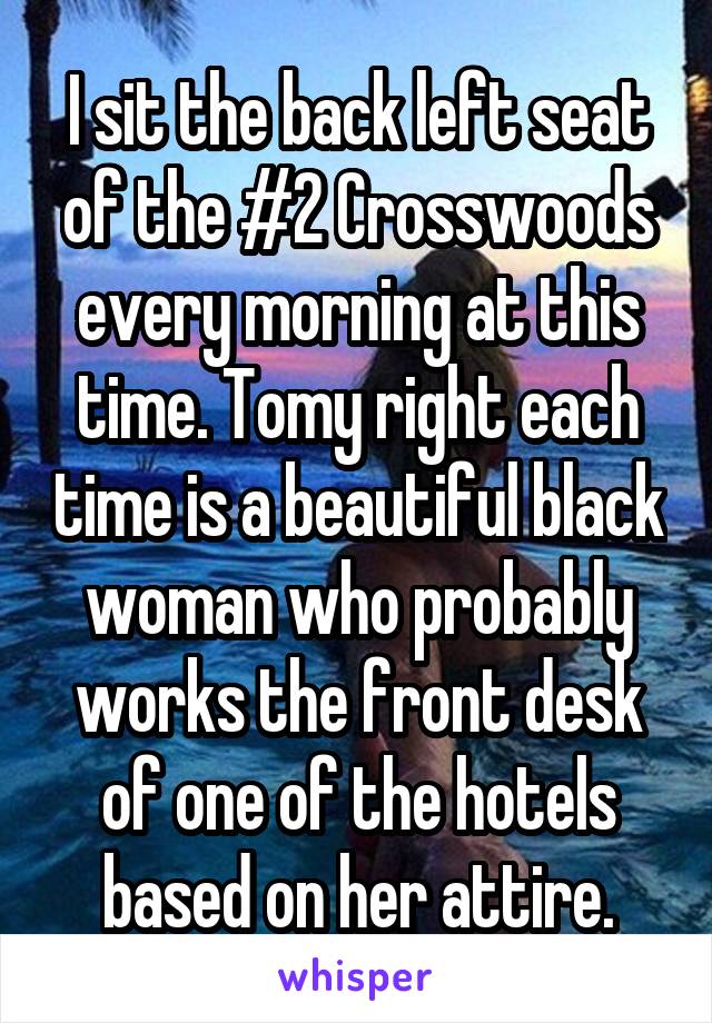 I sit the back left seat of the #2 Crosswoods every morning at this time. Tomy right each time is a beautiful black woman who probably works the front desk of one of the hotels based on her attire.