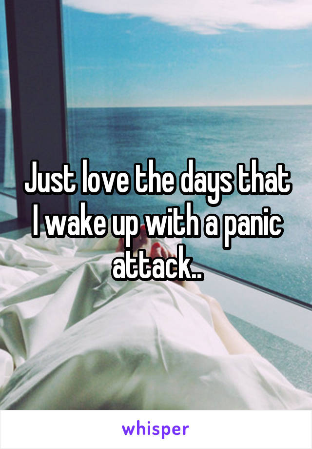 Just love the days that I wake up with a panic attack..