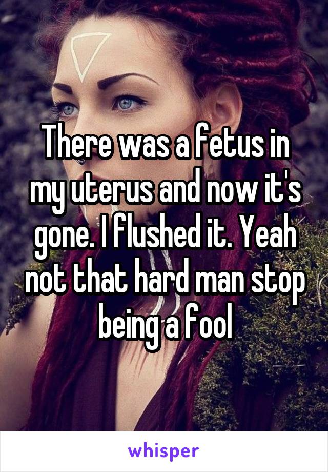 There was a fetus in my uterus and now it's gone. I flushed it. Yeah not that hard man stop being a fool