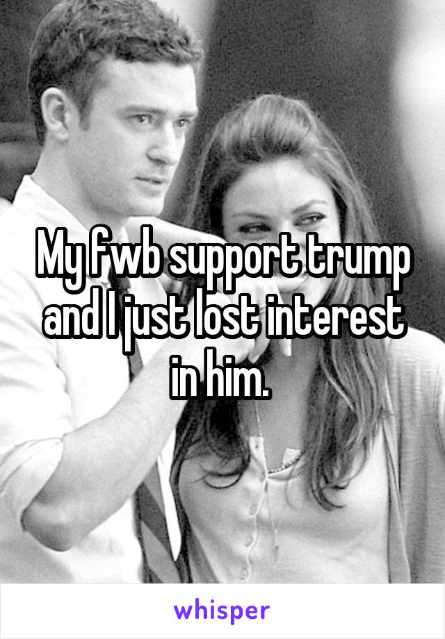 My fwb support trump and I just lost interest in him. 