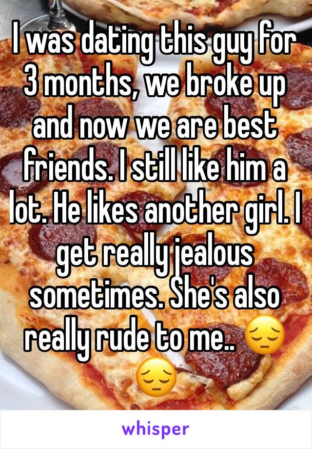 I was dating this guy for 3 months, we broke up and now we are best friends. I still like him a lot. He likes another girl. I get really jealous sometimes. She's also really rude to me.. 😔😔