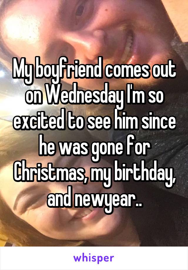 My boyfriend comes out on Wednesday I'm so excited to see him since he was gone for Christmas, my birthday, and newyear..