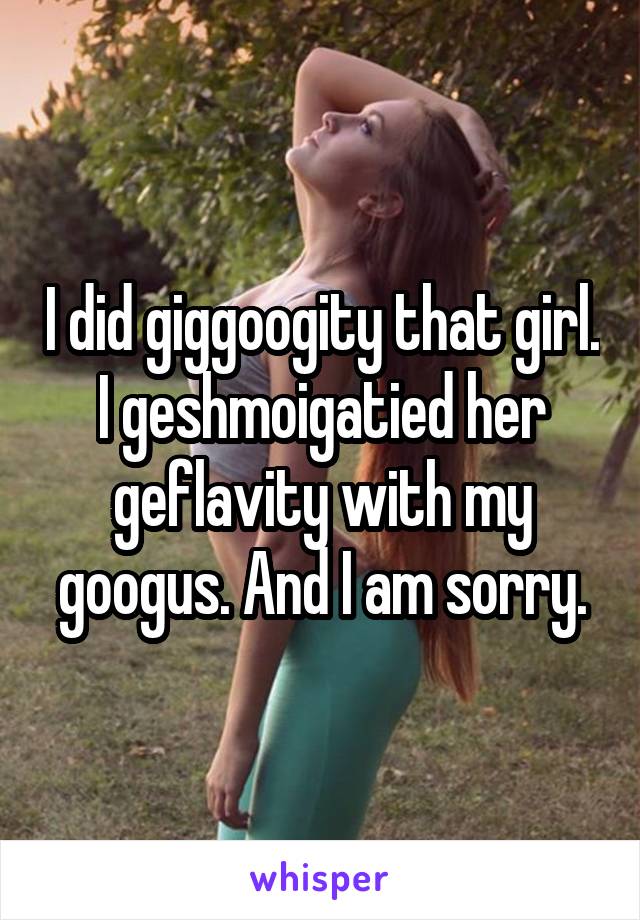 I did giggoogity that girl. I geshmoigatied her geflavity with my googus. And I am sorry.