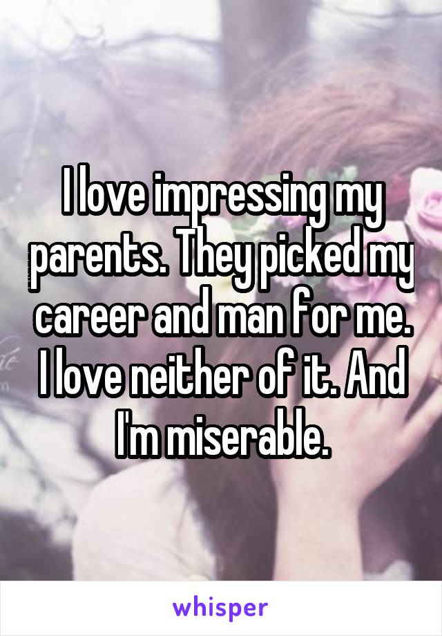 I love impressing my parents. They picked my career and man for me. I love neither of it. And I'm miserable.