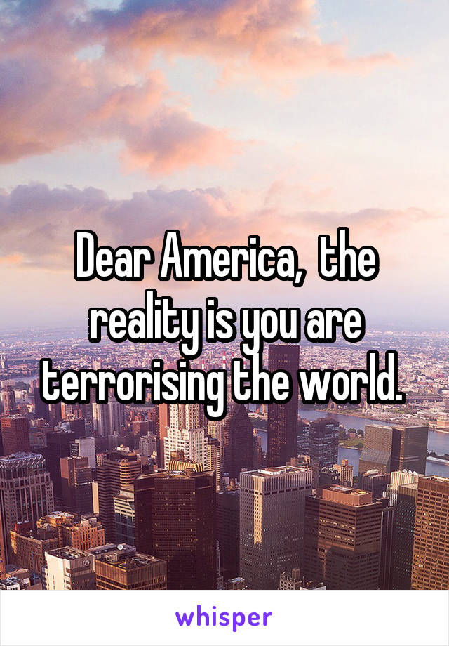 Dear America,  the reality is you are terrorising the world. 