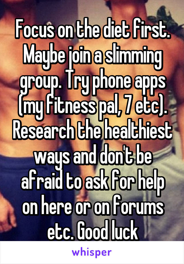 Focus on the diet first. Maybe join a slimming group. Try phone apps (my fitness pal, 7 etc). Research the healthiest ways and don't be afraid to ask for help on here or on forums etc. Good luck