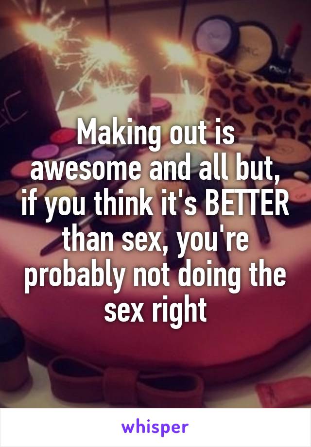 Making out is awesome and all but, if you think it's BETTER than sex, you're probably not doing the sex right