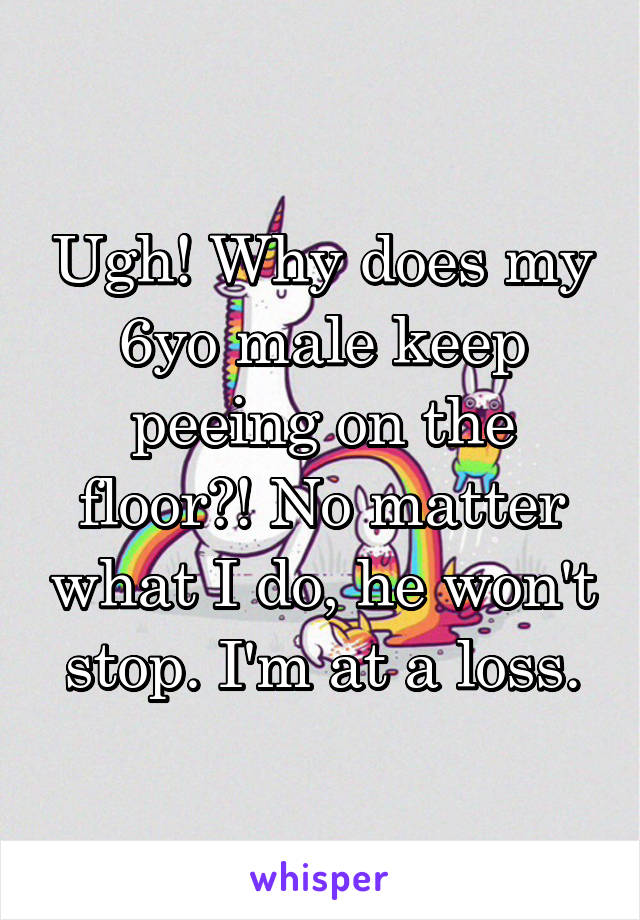 Ugh! Why does my 6yo male keep peeing on the floor?! No matter what I do, he won't stop. I'm at a loss.