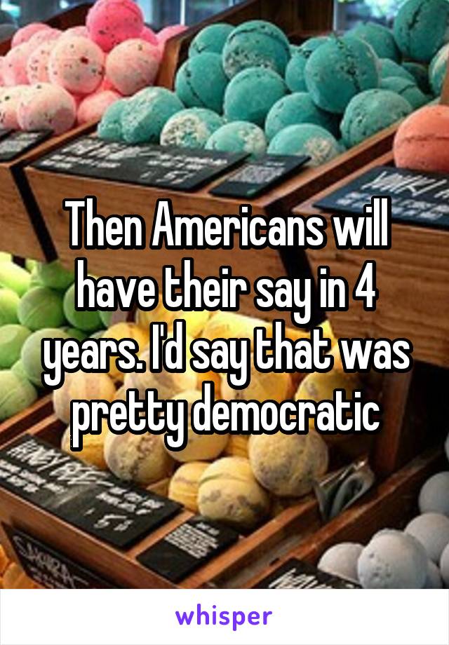 Then Americans will have their say in 4 years. I'd say that was pretty democratic