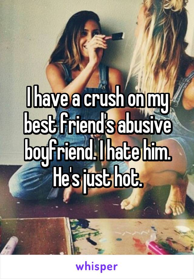 I have a crush on my best friend's abusive boyfriend. I hate him. He's just hot.