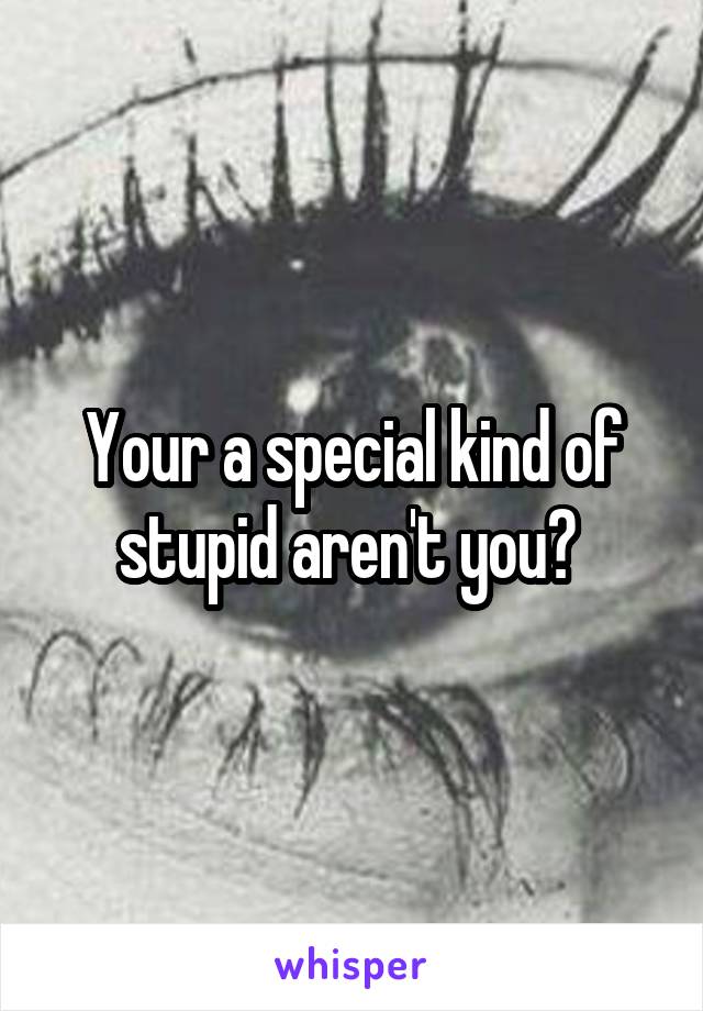 Your a special kind of stupid aren't you? 