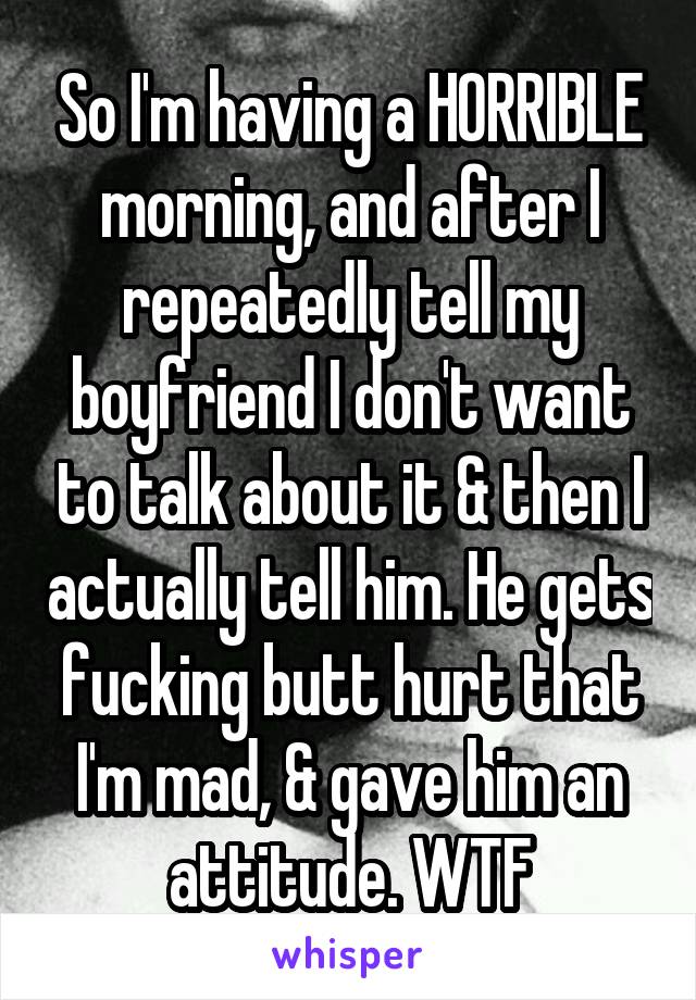 So I'm having a HORRIBLE morning, and after I repeatedly tell my boyfriend I don't want to talk about it & then I actually tell him. He gets fucking butt hurt that I'm mad, & gave him an attitude. WTF