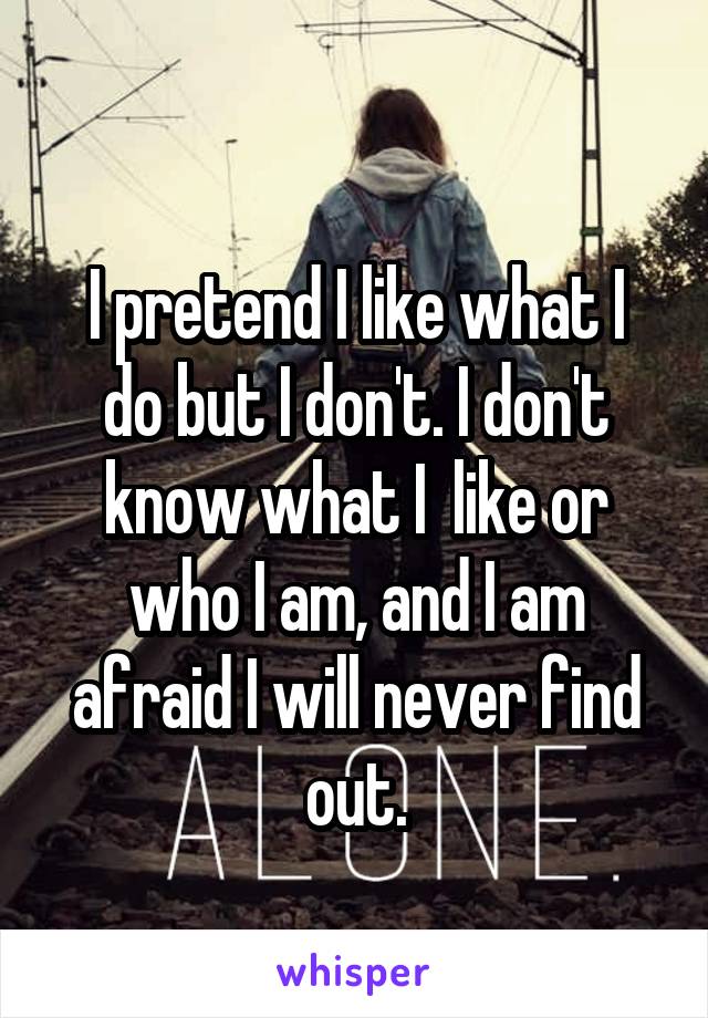 
I pretend I like what I do but I don't. I don't know what I  like or who I am, and I am afraid I will never find out.