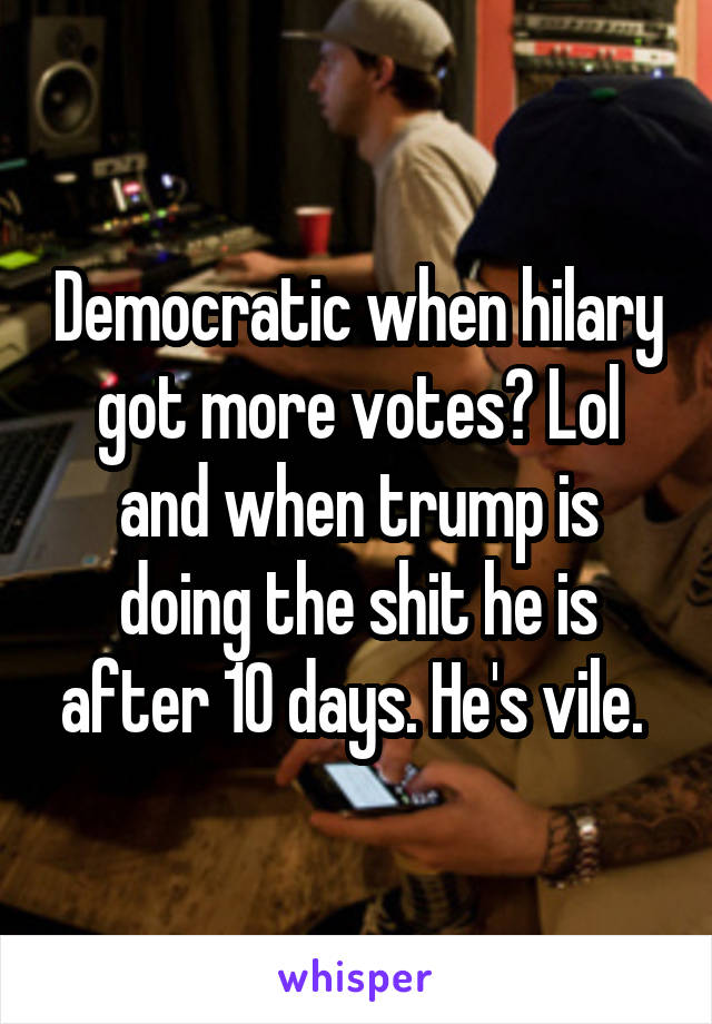 Democratic when hilary got more votes? Lol and when trump is doing the shit he is after 10 days. He's vile. 