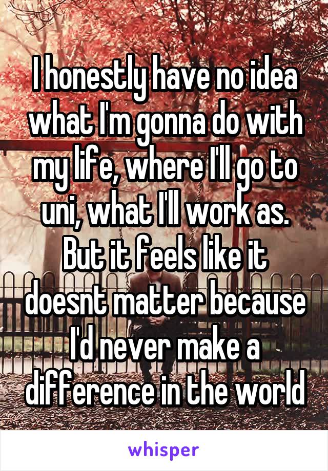 I honestly have no idea what I'm gonna do with my life, where I'll go to uni, what I'll work as. But it feels like it doesnt matter because I'd never make a difference in the world