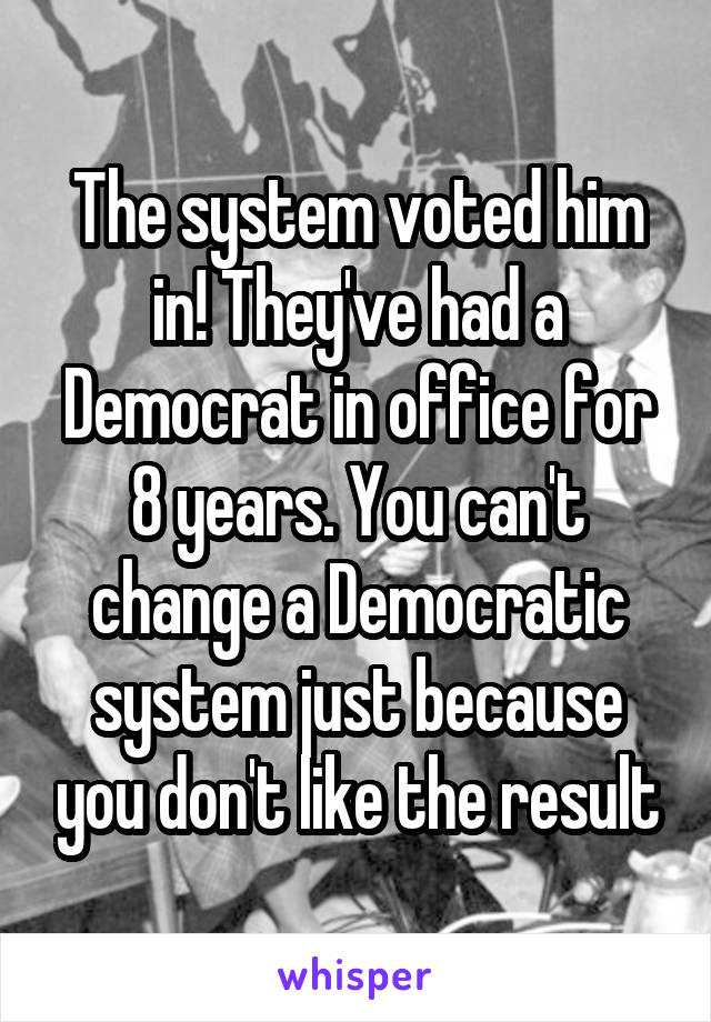 The system voted him in! They've had a Democrat in office for 8 years. You can't change a Democratic system just because you don't like the result