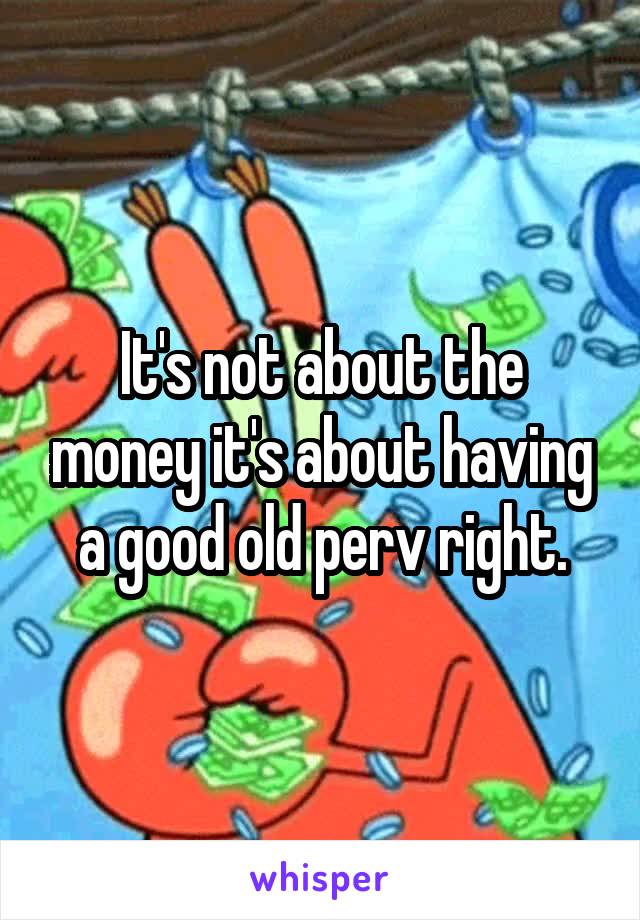 It's not about the money it's about having a good old perv right.