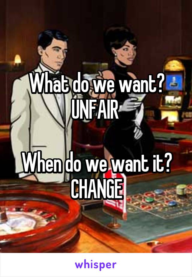 What do we want?
UNFAIR 

When do we want it?
CHANGE